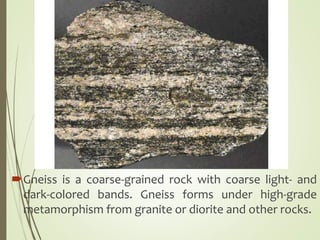 Gneiss is a coarse-grained rock with coarse light- and
dark-colored bands. Gneiss forms under high-grade
metamorphism from granite or diorite and other rocks.
 