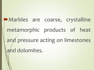 Marbles are coarse, crystalline
metamorphic products of heat
and pressure acting on limestones
and dolomites.
 