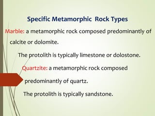 Specific Metamorphic Rock Types
Marble: a metamorphic rock composed predominantly of
calcite or dolomite.
The protolith is typically limestone or dolostone.
Quartzite: a metamorphic rock composed
predominantly of quartz.
The protolith is typically sandstone.
 