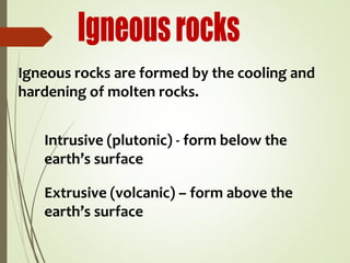 Igneous rocks are formed by the cooling and
hardening of molten rocks.
Intrusive (plutonic) - form below the
earth’s surface
Extrusive (volcanic) – form above the
earth’s surface
 