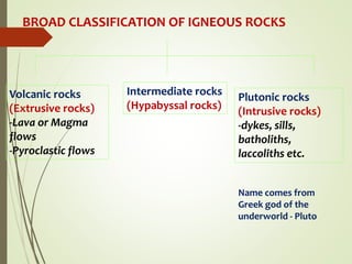 BROAD CLASSIFICATION OF IGNEOUS ROCKS
Volcanic rocks
(Extrusive rocks)
-Lava or Magma
flows
-Pyroclastic flows
Intermediate rocks
(Hypabyssal rocks)
Plutonic rocks
(Intrusive rocks)
-dykes, sills,
batholiths,
laccoliths etc.
Name comes from
Greek god of the
underworld - Pluto
 