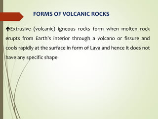 FORMS OF VOLCANIC ROCKS
Extrusive (volcanic) igneous rocks form when molten rock
erupts from Earth's interior through a volcano or fissure and
cools rapidly at the surface in form of Lava and hence it does not
have any specific shape
 