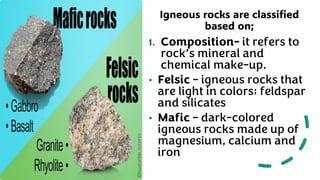 Igneous rocks are classified
based on;
1. Composition- it refers to
rock’s mineral and
chemical make-up.
• Felsic – igneous rocks that
are light in colors; feldspar
and silicates
• Mafic – dark-colored
igneous rocks made up of
magnesium, calcium and
iron
 