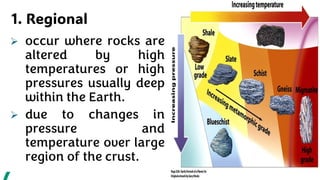 1. Regional
➢ occur where rocks are
altered by high
temperatures or high
pressures usually deep
within the Earth.
➢ due to changes in
pressure and
temperature over large
region of the crust.
 