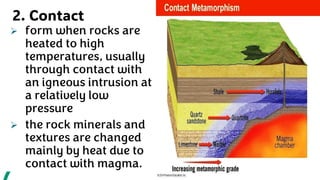 2. Contact
➢ form when rocks are
heated to high
temperatures, usually
through contact with
an igneous intrusion at
a relatively low
pressure
➢ the rock minerals and
textures are changed
mainly by heat due to
contact with magma.
 