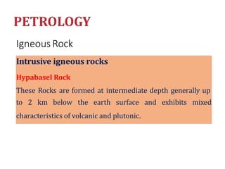 Igneous Rock
Intrusive igneous rocks
Hypabasel Rock
These Rocks are formed at intermediate depth generally up
to 2 km below the earth surface and exhibits mixed
characteristics of volcanic and plutonic.
 