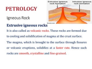 Igneous Rock
Extrusive igneous rocks
It is also called as volcanic rocks. These rocks are formed due
to cooling and solidification of magma at the crust surface.
The magma, which is brought to the surface through fissures
or volcanic eruptions, solidifies at a faster rate. Hence such
rocks are smooth, crystalline and fine-grained.
 