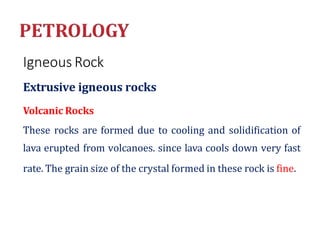 Igneous Rock
Extrusive igneous rocks
Volcanic Rocks
These rocks are formed due to cooling and solidification of
lava erupted from volcanoes. since lava cools down very fast
rate. The grain size of the crystal formed in these rock is fine.
 