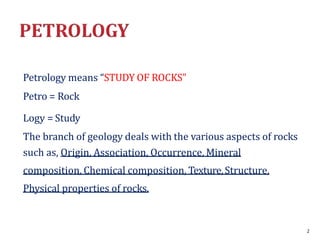 Petrology means “STUDY OF ROCKS”
Petro = Rock
Logy = Study
The branch of geology deals with the various aspects of rocks
such as, Origin, Association, Occurrence, Mineral
composition, Chemical composition, Texture,Structure,
Physical properties of rocks.
2
 