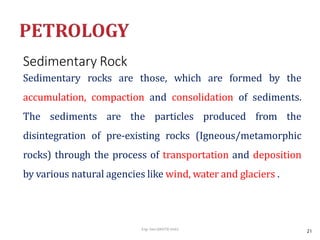 Sedimentary Rock
Eng- Geo [6K473]-Unit1
Sedimentary rocks are those, which are formed by the
accumulation, compaction and consolidation of sediments.
The sediments are the particles produced from the
disintegration of pre-existing rocks (Igneous/metamorphic
rocks) through the process of transportation and deposition
by various natural agencies like wind, water and glaciers .
21
 