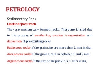 Sedimentary Rock
Clastic deposit rock
They are mechanically formed rocks. These are formed due
to the process of weathering, erosion, transportation and
deposition of pre-existing rocks.
Rudaceous rocks-If the grain size are more than 2 mm in dia,
Arenaceous rocks-If the grain size is in between 1 and 2 mm.
Argillaceous rocks-If the size of the particle is < 1mm in dia,
 