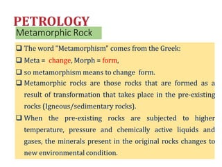 Metamorphic Rock
 The word "Metamorphism" comes from the Greek:
 Meta = change, Morph = form,
 so metamorphism means to change form.
 Metamorphic rocks are those rocks that are formed as a
result of transformation that takes place in the pre-existing
rocks (Igneous/sedimentary rocks).
 When the pre-existing rocks are subjected to higher
temperature, pressure and chemically active liquids and
gases, the minerals present in the original rocks changes to
new environmental condition.
 