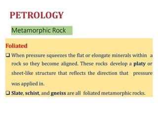 Metamorphic Rock
Foliated
 When pressure squeezes the flat or elongate minerals within a
rock so they become aligned. These rocks develop a platy or
sheet-like structure that reflects the direction that pressure
was applied in.
 Slate, schist, and gneiss are all foliated metamorphic rocks.
 