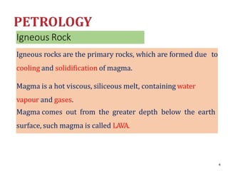 Igneous Rock
Igneous rocks are the primary rocks, which are formed due to
cooling and solidification of magma.
Magma is a hot viscous, siliceous melt, containing water
vapour and gases.
Magma comes out from the greater depth below the earth
surface, such magma is called LAVA.
4
 