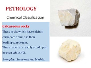 Chemical Classification
Calcareous rocks
These rocks which have calcium
carbonate or lime as their
leading constituent.
These rocks are readily acted upon
by even dilute HCl.
Examples: Limestone and Marble.
 