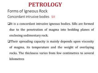Forms of Igneous Rock
Concordant intrusive bodies Sill
It is a concordant intrusive igneous bodies. Sills are formed
due to the penetration of magma into bedding planes of
enclosing sedimentary rock.
Their spreading capacity is mainly depends upon viscosity
of magma, its temperature and the weight of overlaying
rocks. The thickness varies from few centimetres to several
kilometres
 