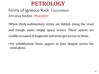Forms of Igneous Rock Concordant
intrusive bodies Phacolith
•When thick sedimentary strata are folded, along the crust
and trough, some empty space occurs. These spaces are
readily occupied if magmatic intrusion get access to them.
• On solidification these appear as lens shaped across the
axial plane.
60
 