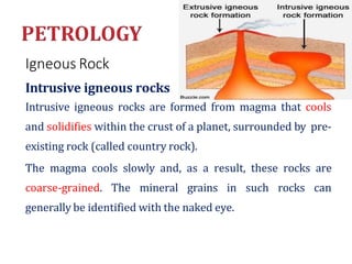 Igneous Rock
Intrusive igneous rocks
Intrusive igneous rocks are formed from magma that cools
and solidifies within the crust of a planet, surrounded by pre-
existing rock (called country rock).
The magma cools slowly and, as a result, these rocks are
coarse-grained. The mineral grains in such rocks can
generally be identified with the naked eye.
 