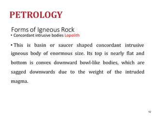 Forms of Igneous Rock
• Concordant intrusive bodies Lopolith
• This is basin or saucer shaped concordant intrusive
igneous body of enormous size. Its top is nearly flat and
bottom is convex downward bowl-like bodies, which are
sagged downwards due to the weight of the intruded
magma.
62
 