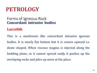 Forms of Igneous Rock
Concordant intrusive bodies
Laccolith
This is a mushroom like concordant intrusive igneous
bodies. It is nearly flat bottom but it is convex upward i.e.
dome shaped. When viscous magma is injected along the
bedding plane, as it cannot spread easily, it pushes up the
overlaying rocks and piles up more at the place.
64
 