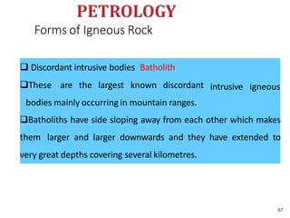 Forms of Igneous Rock
intrusive igneous
 Discordant intrusive bodies Batholith
These are the largest known discordant
bodies mainly occurring in mountain ranges.
Batholiths have side sloping away from each other which makes
them larger and larger downwards and they have extended to
very great depths covering several kilometres.
67
 