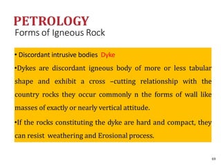 Forms of Igneous Rock
• Discordant intrusive bodies Dyke
•Dykes are discordant igneous body of more or less tabular
shape and exhibit a cross –cutting relationship with the
country rocks they occur commonly n the forms of wall like
masses of exactly or nearly vertical attitude.
•If the rocks constituting the dyke are hard and compact, they
can resist weathering and Erosional process.
69
 