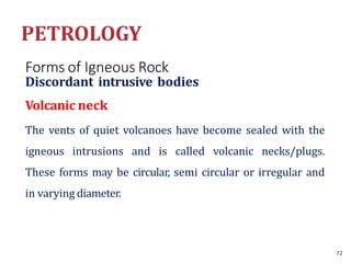 Forms of Igneous Rock
Discordant intrusive bodies
Volcanic neck
The vents of quiet volcanoes have become sealed with the
igneous intrusions and is called volcanic necks/plugs.
These forms may be circular, semi circular or irregular and
in varying diameter.
72
 