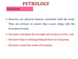 Structure
72
 Structure are physical features associated with the rocks.
They are primary in nature they occurs along with the
formation of rocks
 Structure contribute the strength and weakness of the rock.
 Structure helps to distinguishing features of rock group.
 Structure reveals the mode of formation.
 