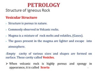 Structure of Igneous Rock
73
Vesicular Structure
⦁ Structure is porous in nature.
⦁ Commonly observed in Volcanic rocks.
⦁ Magma is a mixture of rock melts and volatiles, (Gases).
⦁ The gases present in the magma are lighter and escape into
atmosphere.
⦁Empty cavity of various sizes and shapes are formed on
surface. These cavity called Vesicles.
 When volcanic rock is highly porous and spongy in
appearance, it is called Scoria
 