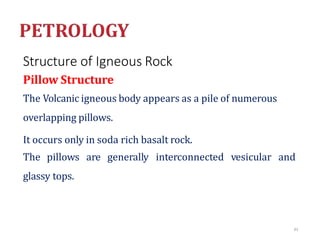 Structure of Igneous Rock
Pillow Structure
The Volcanic igneous body appears as a pile of numerous
overlapping pillows.
It occurs only in soda rich basalt rock.
The pillows are generally interconnected vesicular and
glassy tops.
83
 