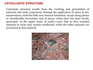 CATACLASTIC STRUCTURE
Cataclastic structure results from the crushing and granulation of
minerals and rocks (cataclasis), through the application of stress at low
temperatures, with but little new mineral formation, except along planes
of considerable movement, and at places where heat has been locally
generated in the upper zones of earth’s crust. Due to this, resistant
minerals in rocks may remain unaffected, while the softer minerals are
powdered to fine material.
 