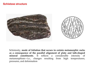Schistose structure
Schistosity, mode of foliation that occurs in certain metamorphic rocks
as a consequence of the parallel alignment of platy and lath-shaped
mineral constituents. It reflects a considerable intensity of
metamorphism—i.e., changes resulting from high temperatures,
pressures, and deformation
 
