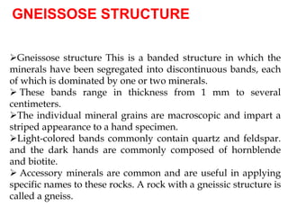 GNEISSOSE STRUCTURE
Gneissose structure This is a banded structure in which the
minerals have been segregated into discontinuous bands, each
of which is dominated by one or two minerals.
 These bands range in thickness from 1 mm to several
centimeters.
The individual mineral grains are macroscopic and impart a
striped appearance to a hand specimen.
Light-colored bands commonly contain quartz and feldspar.
and the dark hands are commonly composed of hornblende
and biotite.
 Accessory minerals are common and are useful in applying
specific names to these rocks. A rock with a gneissic structure is
called a gneiss.
 