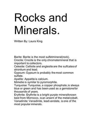 Rocks and
Minerals.
Written By: Laura King




Barite: Barite is the most sulfetmineral(rock).
Crocite: Crocite is the only chromatemineral that is
important to collectors.
Celesite: Cellisite and anglesite are the sulfcates of
strontium and lead.
Gypsum: Gypsum is probably the most common
sulfate.
Apatite: Appatite is calcium.
Mimetie is symilar to pyromorphite.
Turquoise: Turquoise, a copper phosphate, is always
blue or green and has been used as a gemstone for
thousands of years.
Erythrite: Erythrite is a bright purple mineral known
best from Morrocco, is an arsent of the metal cobalt.
Vanadinite: Vanadinite, lead vandate, is one of the
most popular minerals.
 