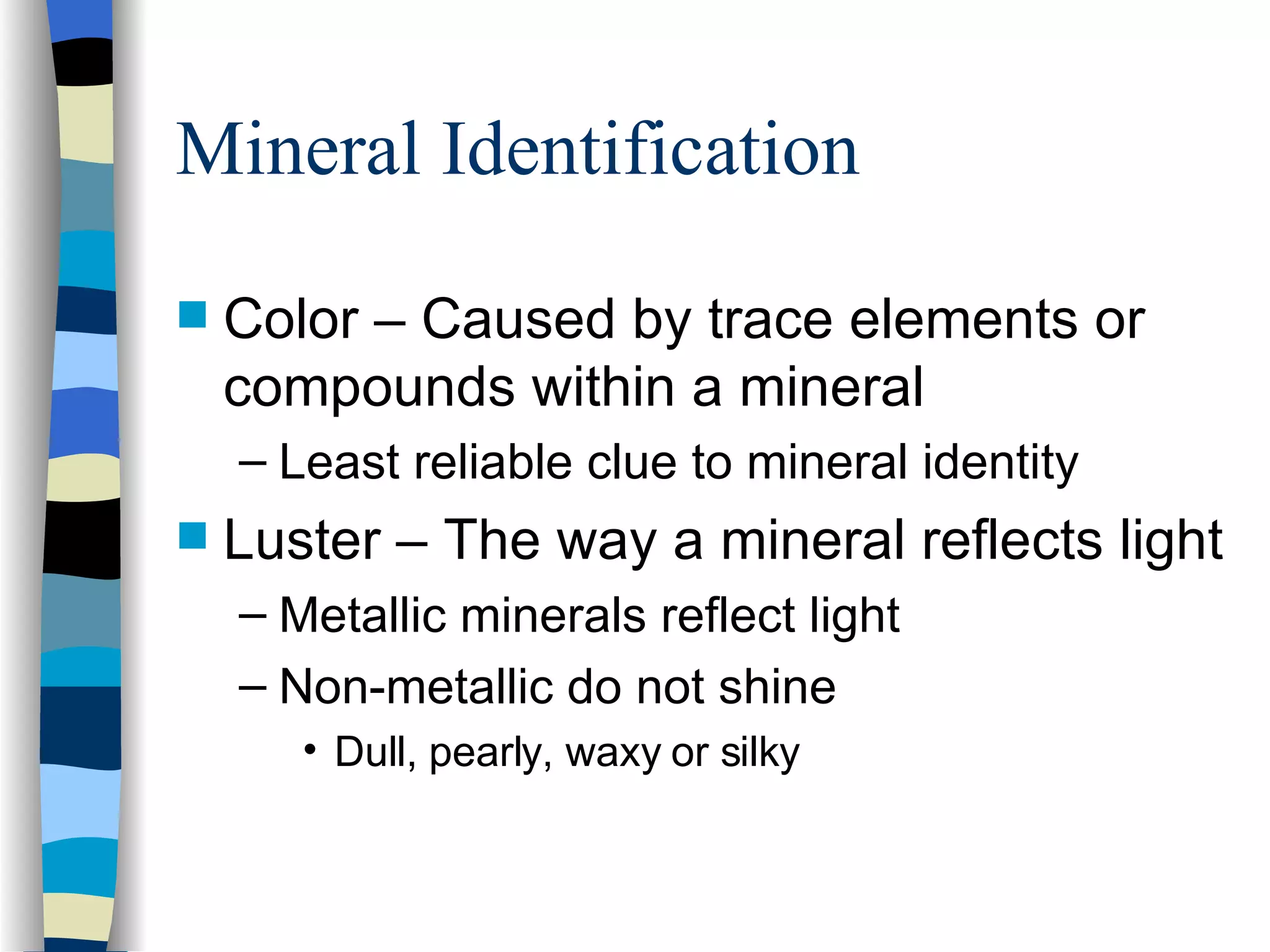 Mineral Identification Color – Caused by trace elements or compounds within a mineral Least reliable clue to mineral identity Luster – The way a mineral reflects light Metallic minerals reflect light Non-metallic do not shine Dull, pearly, waxy or silky 