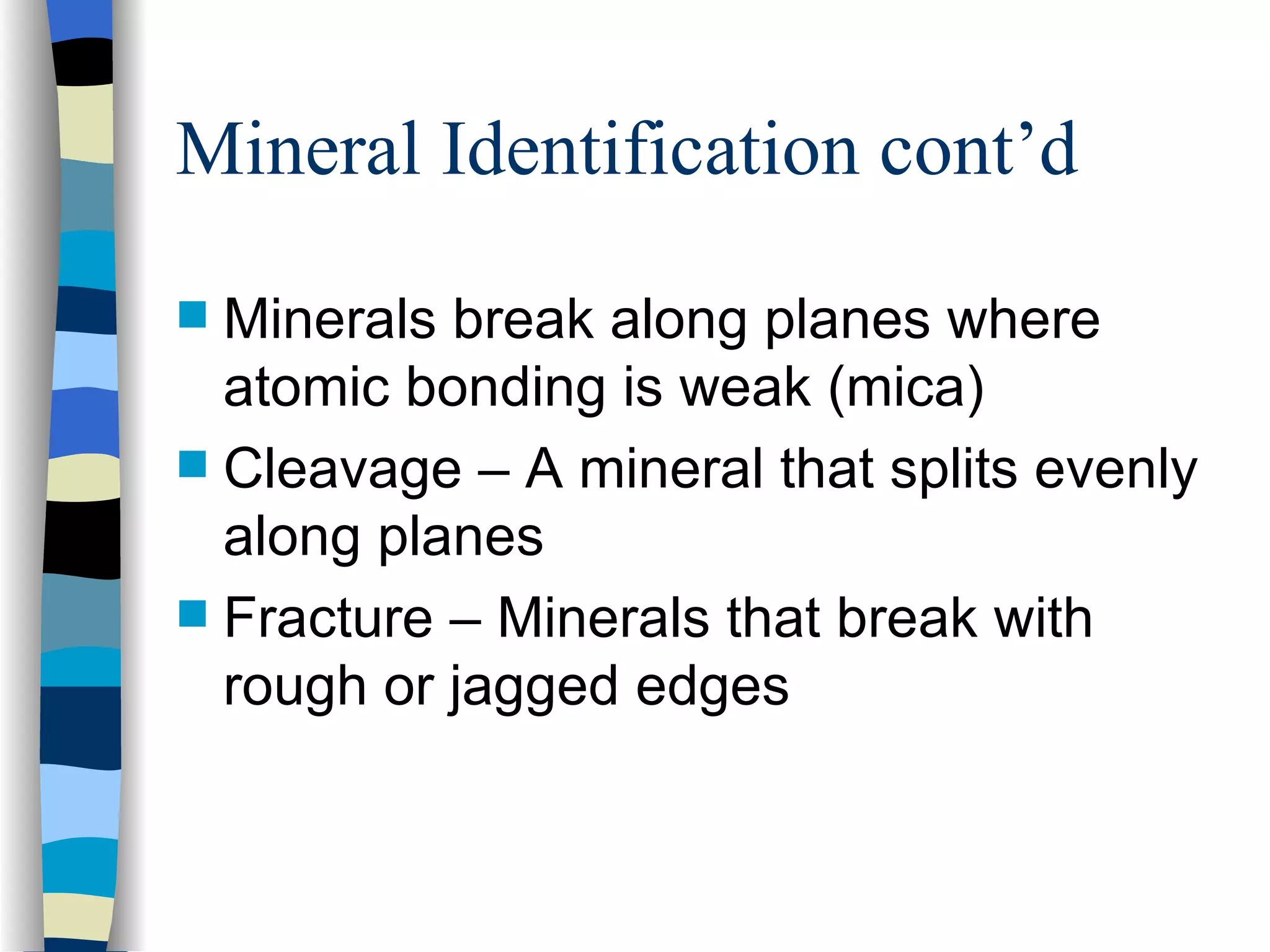 Mineral Identification cont’d Minerals break along planes where atomic bonding is weak (mica) Cleavage – A mineral that splits evenly along planes Fracture – Minerals that break with rough or jagged edges 