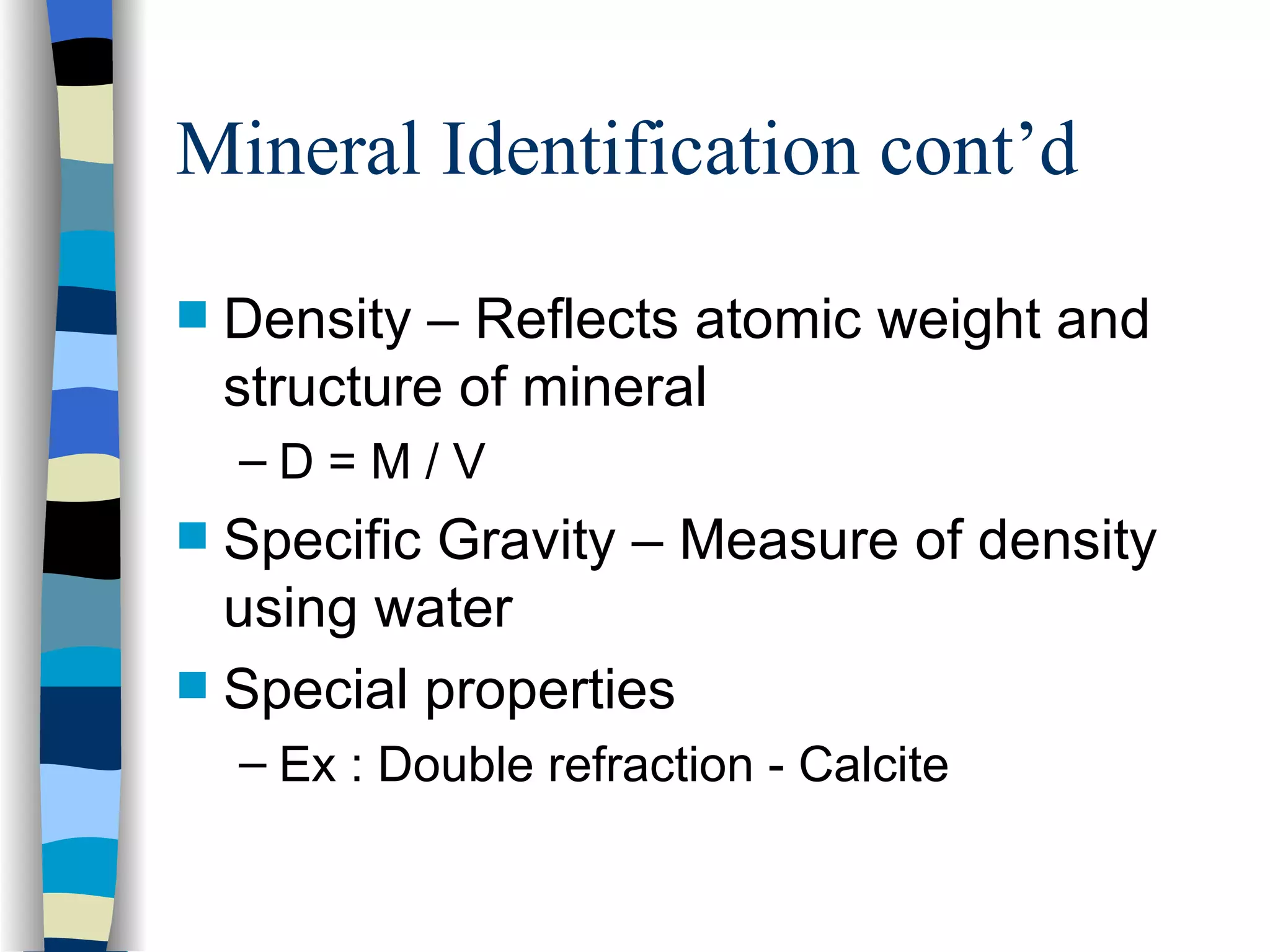 Mineral Identification cont’d Density – Reflects atomic weight and structure of mineral D = M / V Specific Gravity – Measure of density using water Special properties Ex : Double refraction - Calcite 