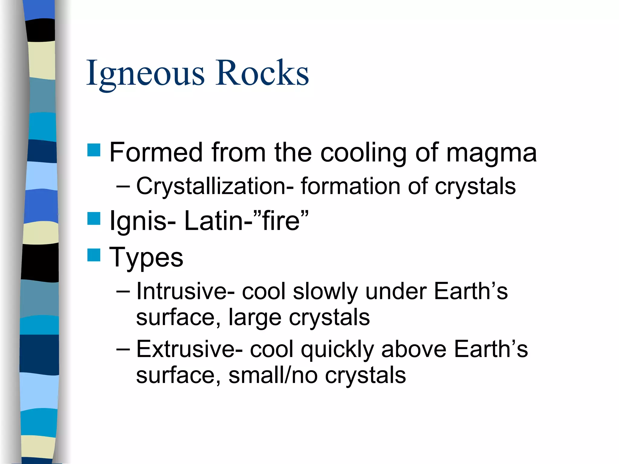 Igneous Rocks Formed from the cooling of magma Crystallization- formation of crystals Ignis- Latin-”fire” Types Intrusive- cool slowly under Earth’s surface, large crystals Extrusive- cool quickly above Earth’s surface, small/no crystals 