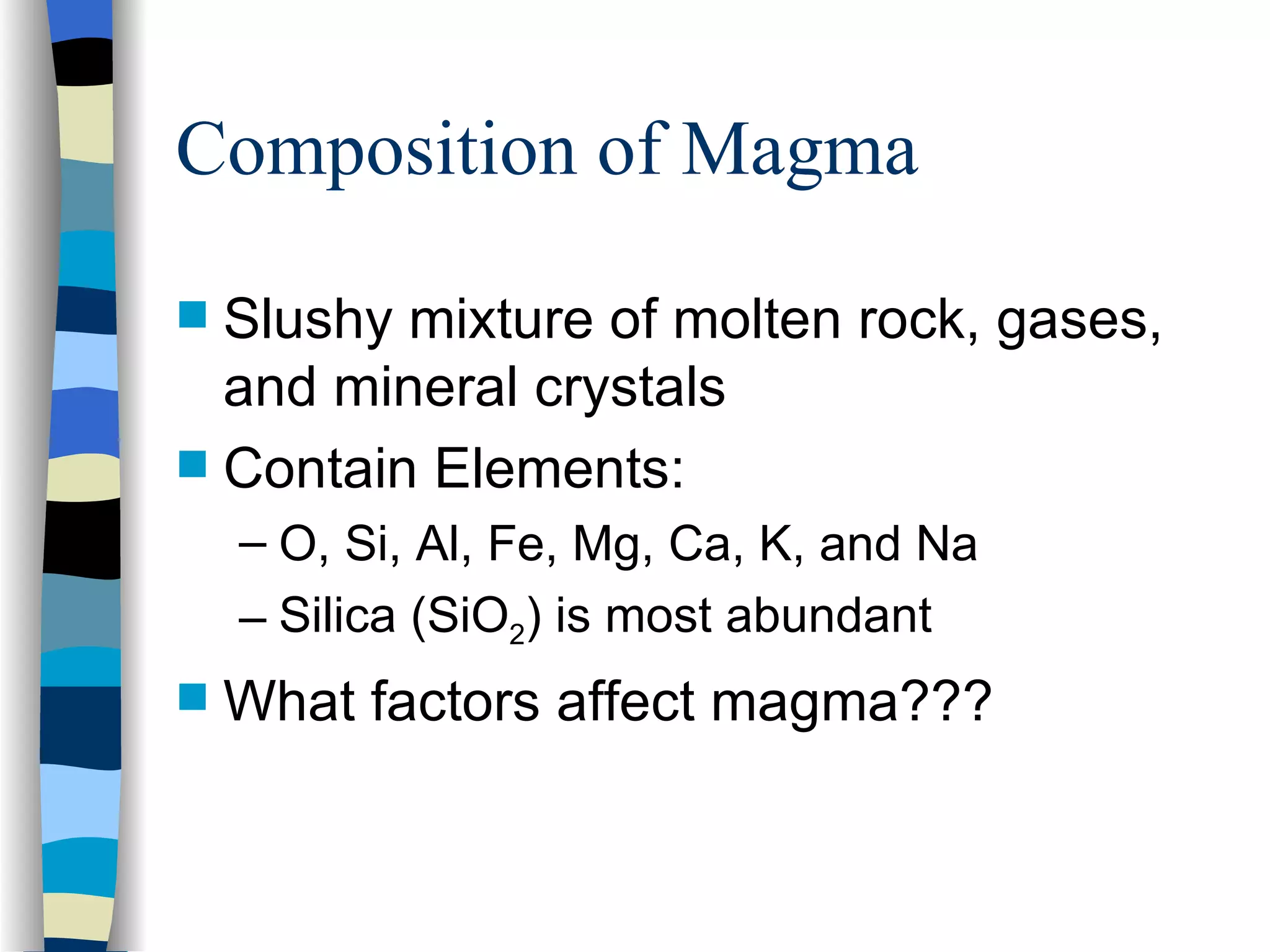 Composition of Magma Slushy mixture of molten rock, gases, and mineral crystals Contain Elements: O, Si, Al, Fe, Mg, Ca, K, and Na Silica (SiO 2 ) is most abundant What factors affect magma??? 