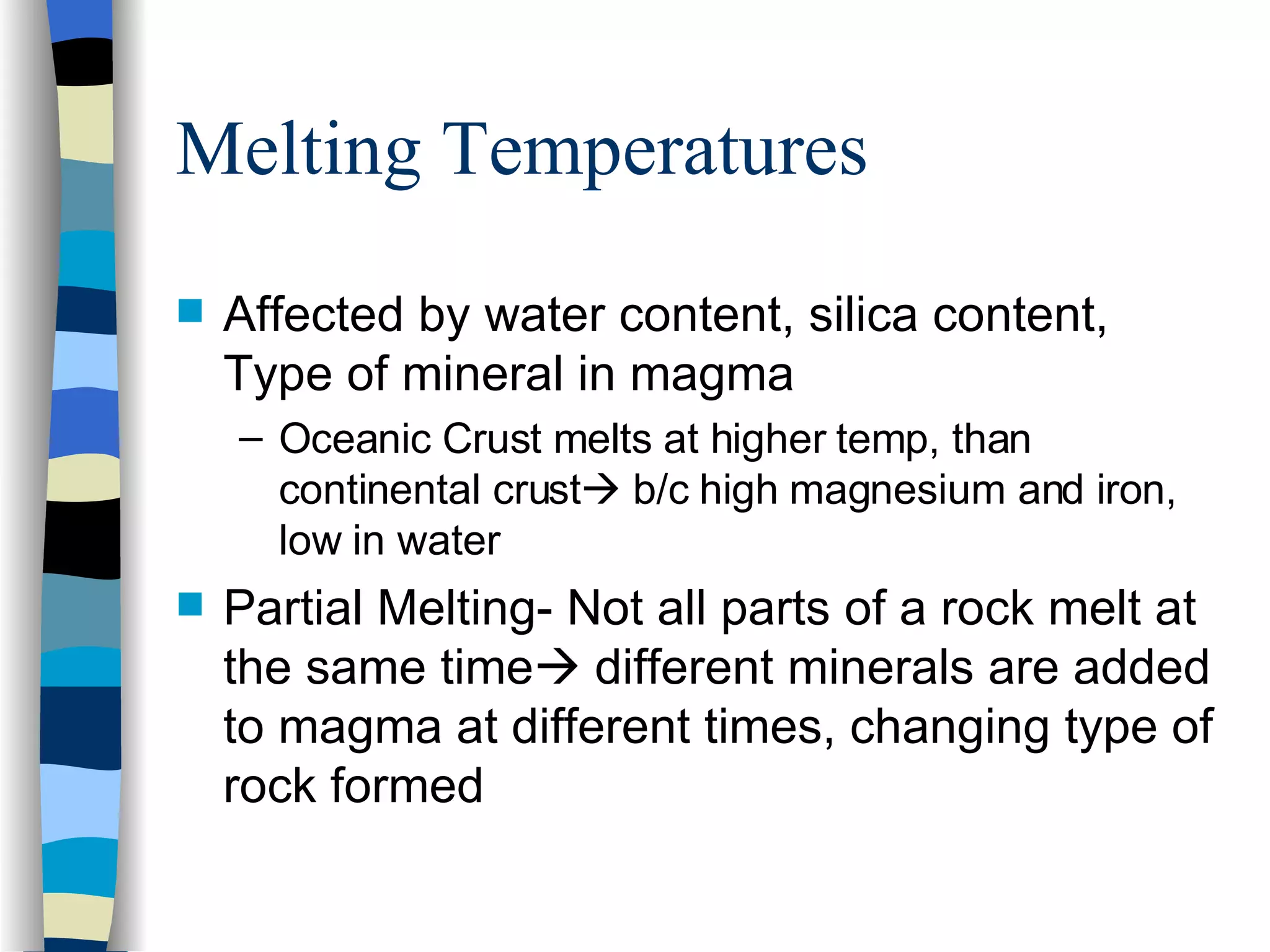 Melting Temperatures Affected by water content, silica content, Type of mineral in magma Oceanic Crust melts at higher temp, than continental crust   b/c high magnesium and iron, low in water Partial Melting- Not all parts of a rock melt at the same time   different minerals are added to magma at different times, changing type of rock formed 