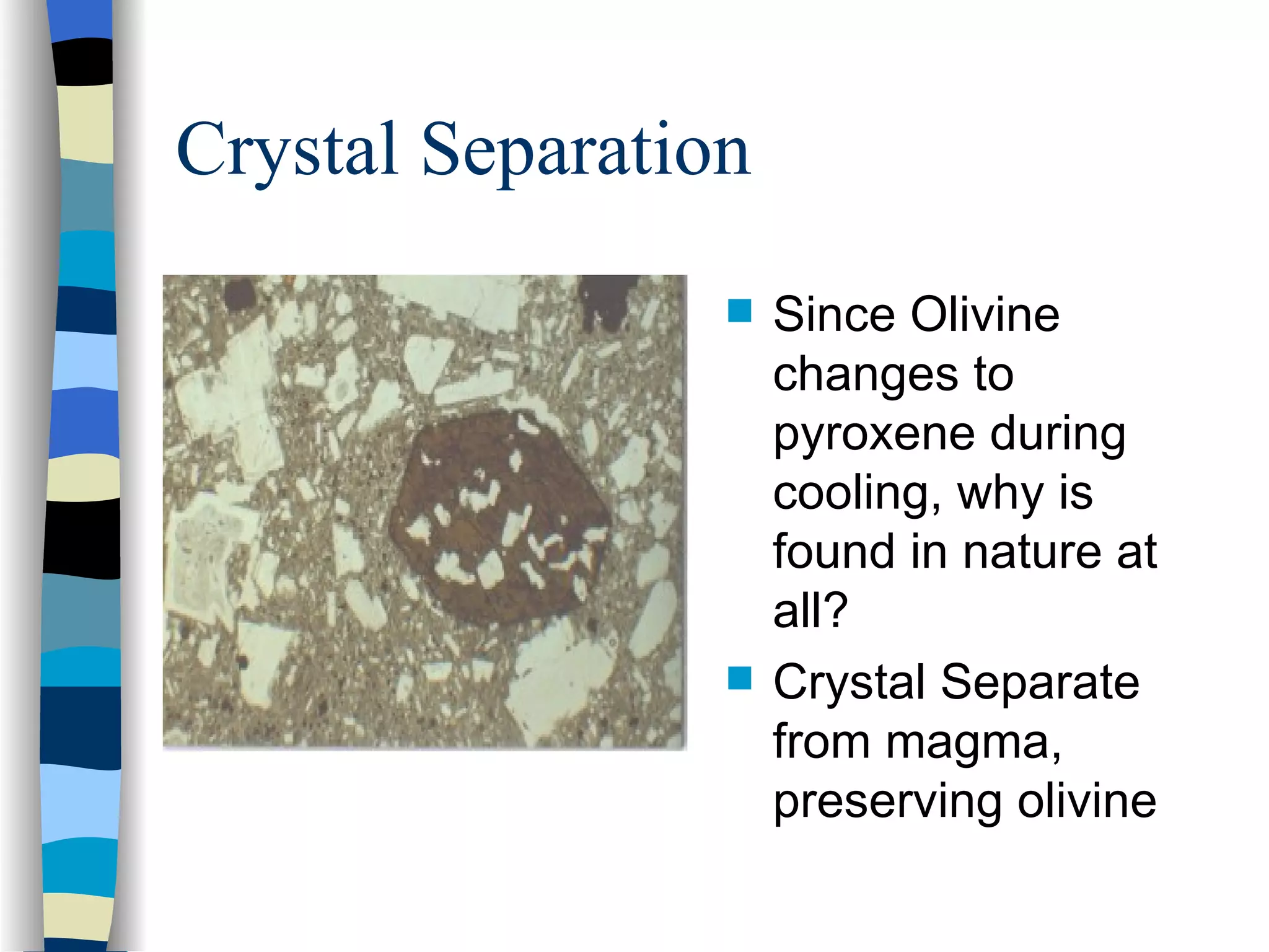 Crystal Separation Since Olivine changes to pyroxene during cooling, why is found in nature at all? Crystal Separate from magma, preserving olivine 