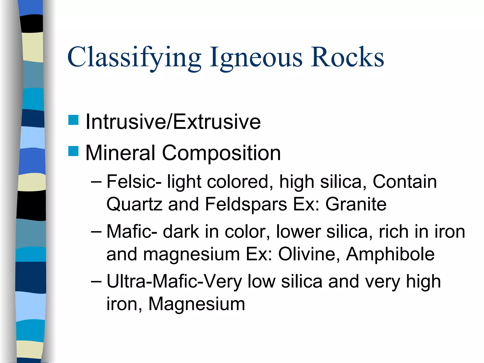Classifying Igneous Rocks Intrusive/Extrusive Mineral Composition Felsic- light colored, high silica, Contain Quartz and Feldspars Ex: Granite Mafic- dark in color, lower silica, rich in iron and magnesium Ex: Olivine, Amphibole Ultra-Mafic-Very low silica and very high iron, Magnesium 
