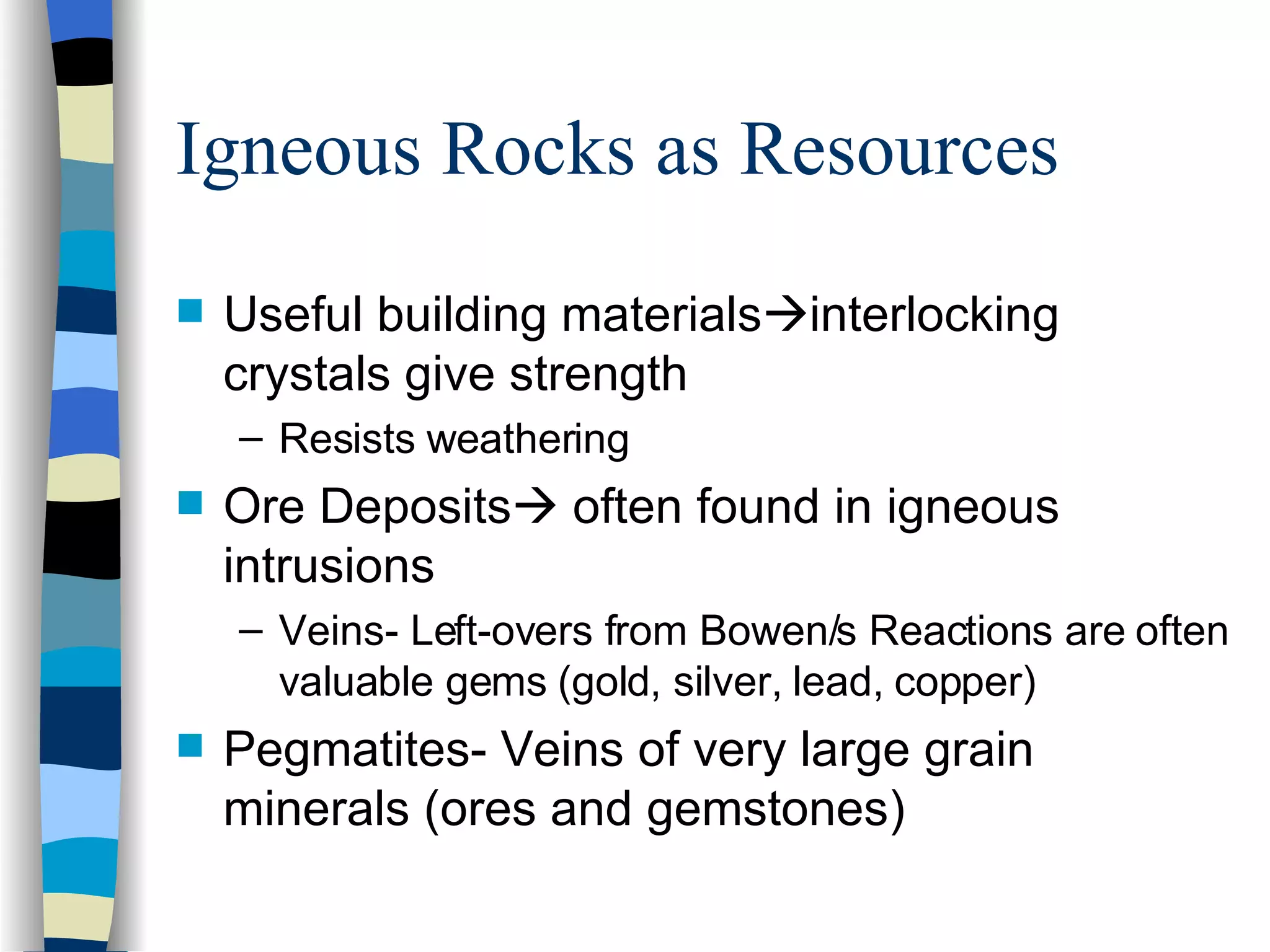 Igneous Rocks as Resources Useful building materials  interlocking crystals give strength Resists weathering Ore Deposits   often found in igneous intrusions Veins- Left-overs from Bowen/s Reactions are often valuable gems (gold, silver, lead, copper) Pegmatites- Veins of very large grain minerals (ores and gemstones) 