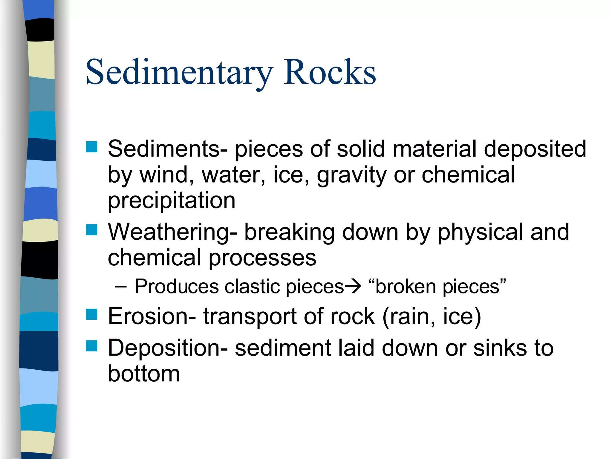 Sedimentary Rocks Sediments- pieces of solid material deposited by wind, water, ice, gravity or chemical precipitation Weathering- breaking down by physical and chemical processes Produces clastic pieces   “broken pieces” Erosion- transport of rock (rain, ice) Deposition- sediment laid down or sinks to bottom 