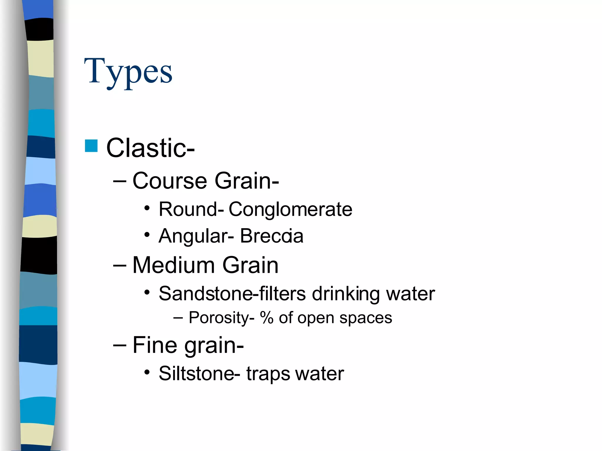 Types Clastic- Course Grain-  Round- Conglomerate Angular- Breccia Medium Grain Sandstone-filters drinking water Porosity- % of open spaces Fine grain- Siltstone- traps water 