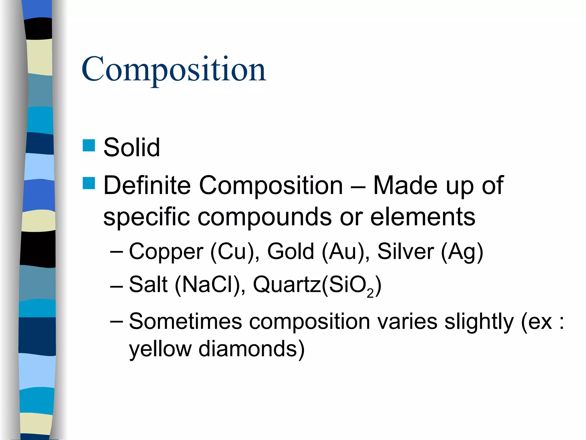 Composition Solid Definite Composition – Made up of specific compounds or elements Copper (Cu), Gold (Au), Silver (Ag) Salt (NaCl), Quartz(SiO 2 ) Sometimes composition varies slightly (ex : yellow diamonds) 