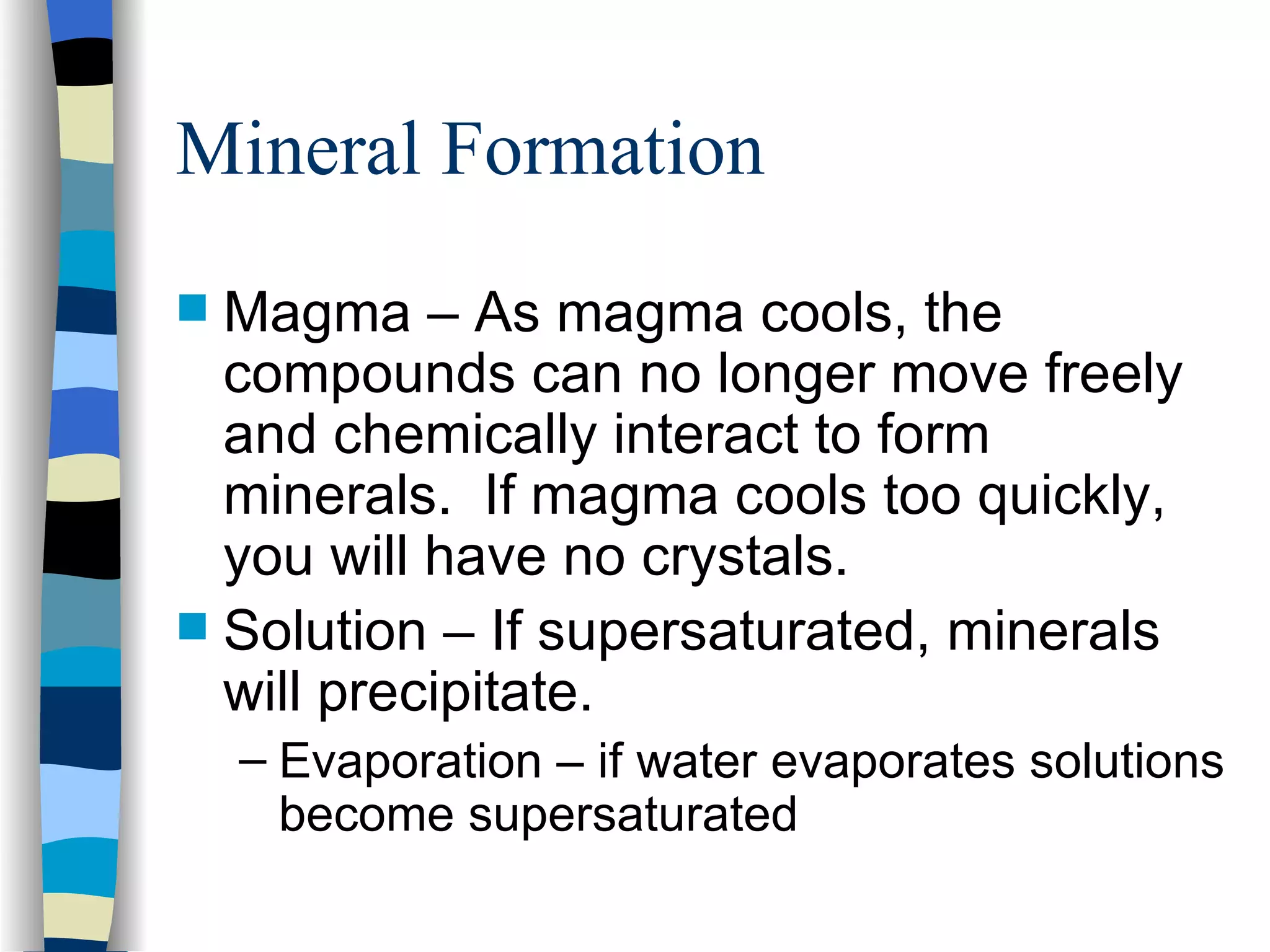Mineral Formation Magma – As magma cools, the compounds can no longer move freely and chemically interact to form minerals.  If magma cools too quickly, you will have no crystals.  Solution – If supersaturated, minerals will precipitate. Evaporation – if water evaporates solutions become supersaturated 