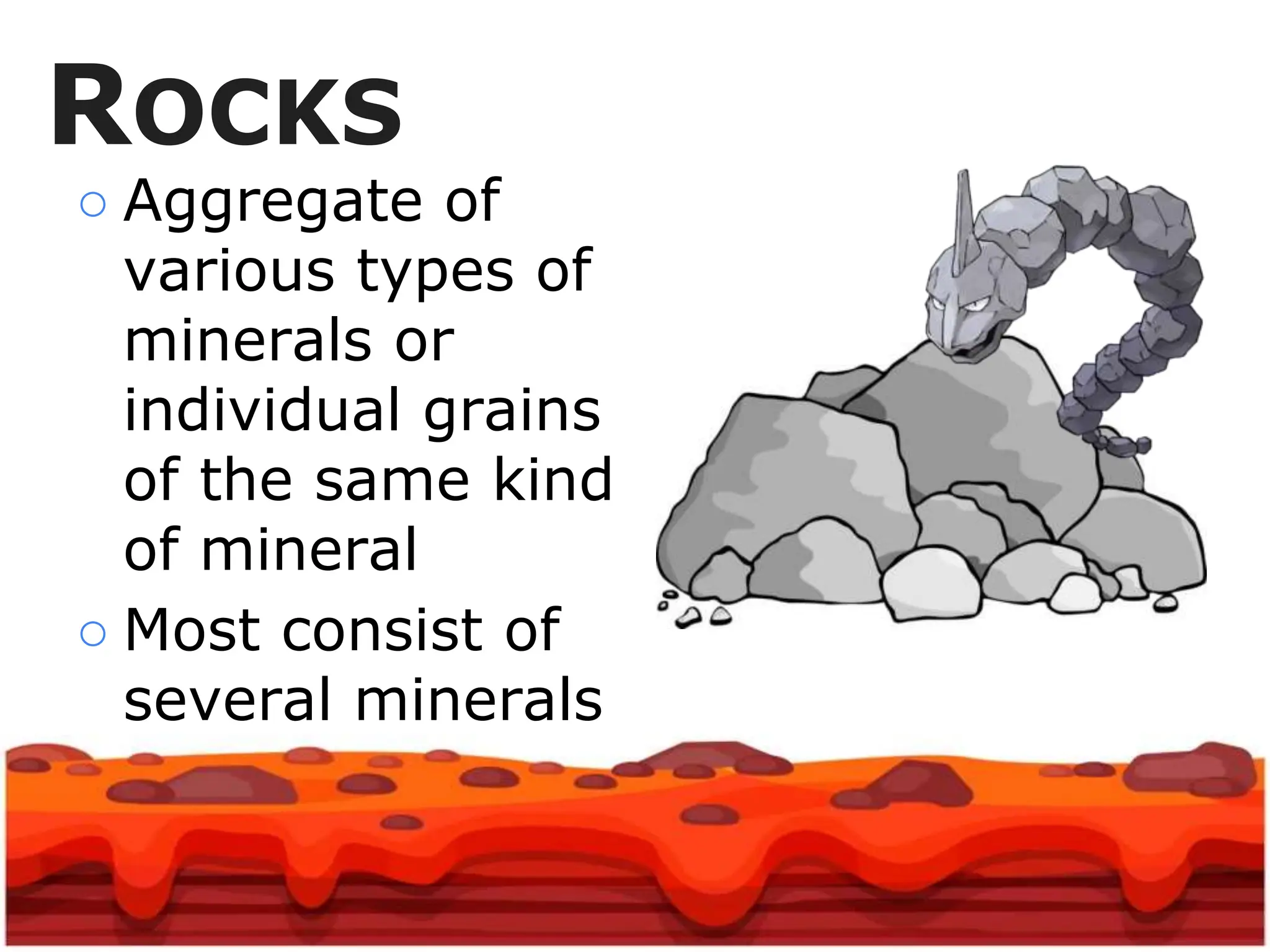 ROCKS
○ Aggregate of
various types of
minerals or
individual grains
of the same kind
of mineral
○ Most consist of
several minerals
 