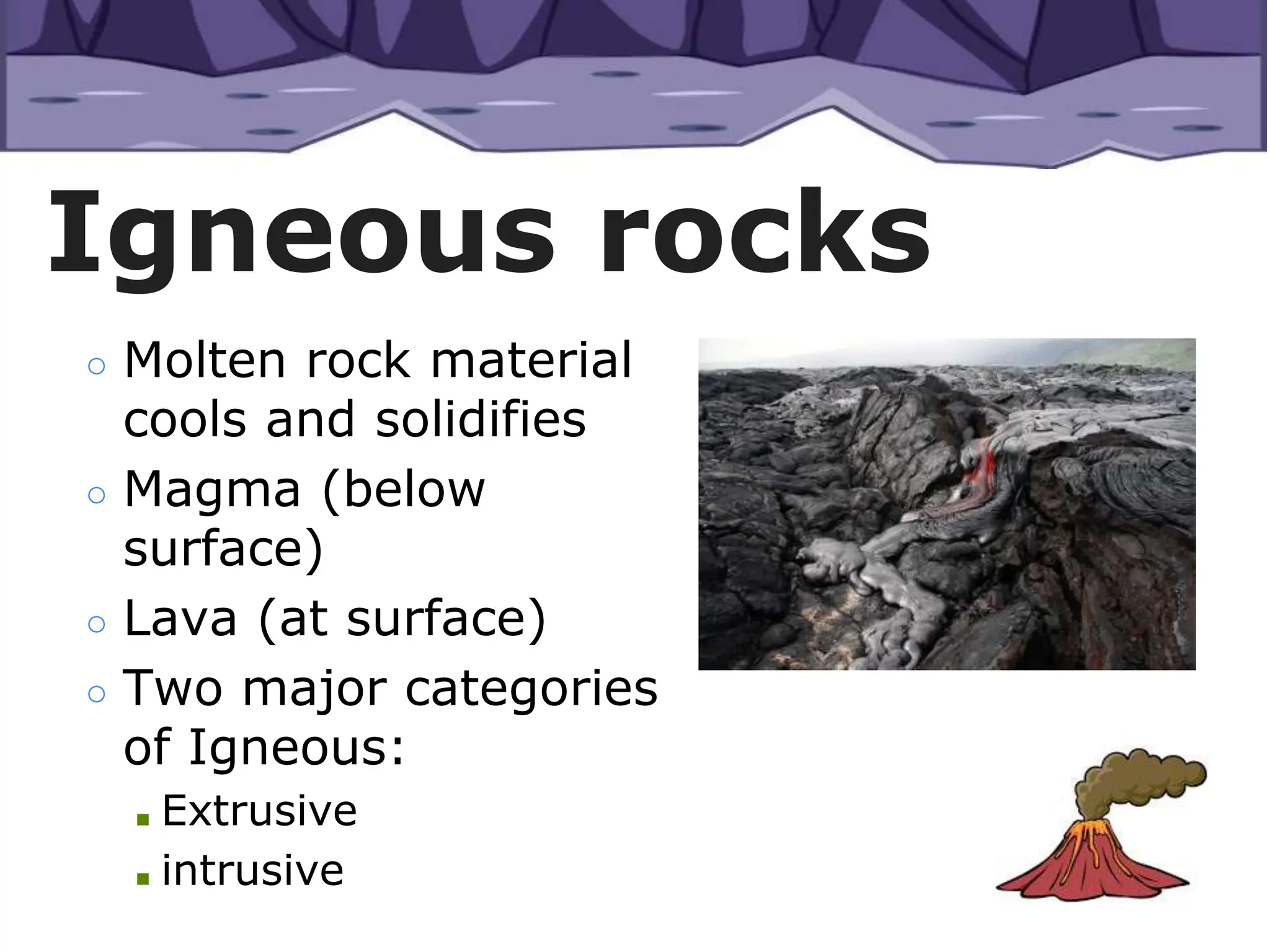 ○ Molten rock material
cools and solidifies
○ Magma (below
surface)
○ Lava (at surface)
○ Two major categories
of Igneous:
■ Extrusive
■ intrusive
Igneous rocks
 