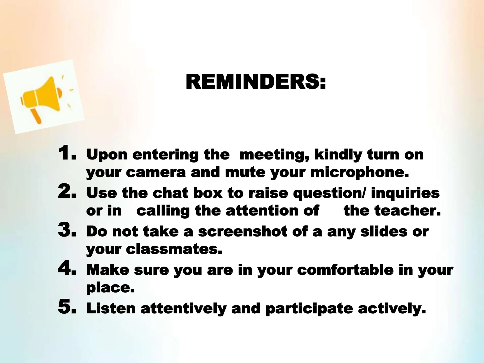 REMINDERS:
1. Upon entering the meeting, kindly turn on
your camera and mute your microphone.
2. Use the chat box to raise question/ inquiries
or in calling the attention of the teacher.
3. Do not take a screenshot of a any slides or
your classmates.
4. Make sure you are in your comfortable in your
place.
5. Listen attentively and participate actively.
 